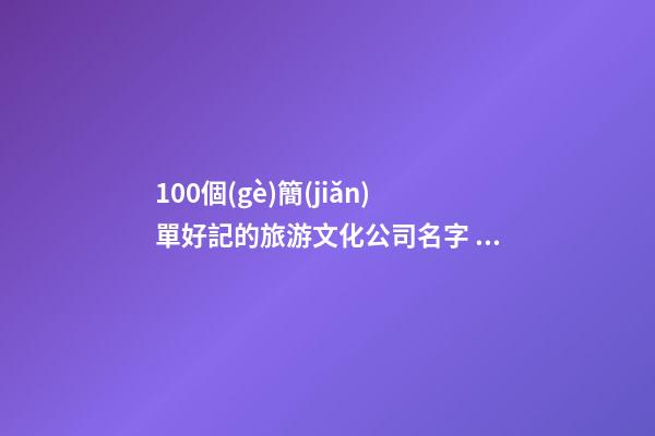 100個(gè)簡(jiǎn)單好記的旅游文化公司名字 哪類(lèi)含義適合